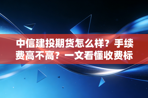 中信建投期货怎么样？手续费高不高？一文看懂收费标准！
