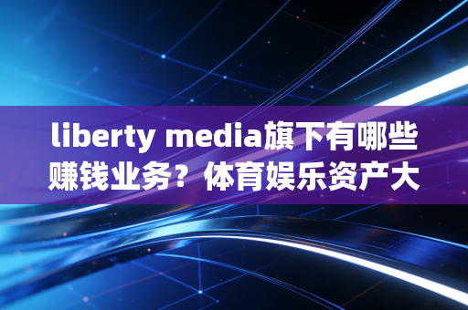 liberty media旗下有哪些赚钱业务？体育娱乐资产大盘点！