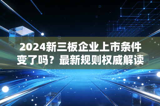 2024新三板企业上市条件变了吗？最新规则权威解读！