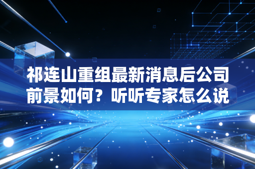 祁连山重组最新消息后公司前景如何？听听专家怎么说！