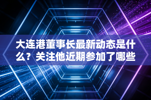 大连港董事长最新动态是什么？关注他近期参加了哪些重要活动