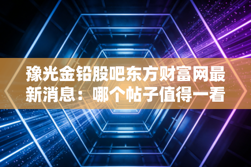 豫光金铅股吧东方财富网最新消息:哪个帖子值得一看?