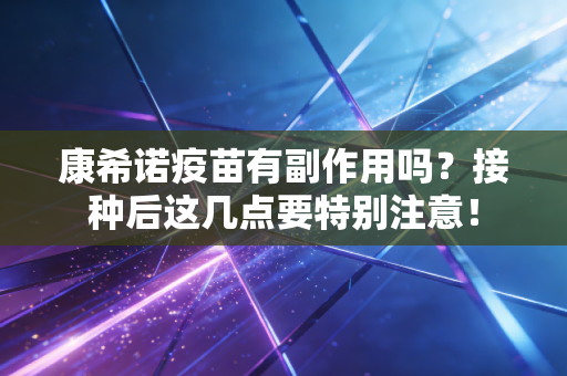 康希诺疫苗有副作用吗？接种后这几点要特别注意！