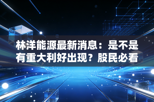林洋能源最新消息：是不是有重大利好出现？股民必看分析！
