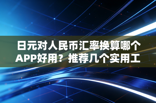 日元对人民币汇率换算哪个APP好用？推荐几个实用工具！