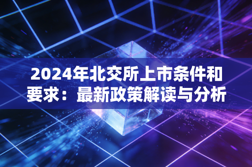 2024年北交所上市条件和要求：最新政策解读与分析！