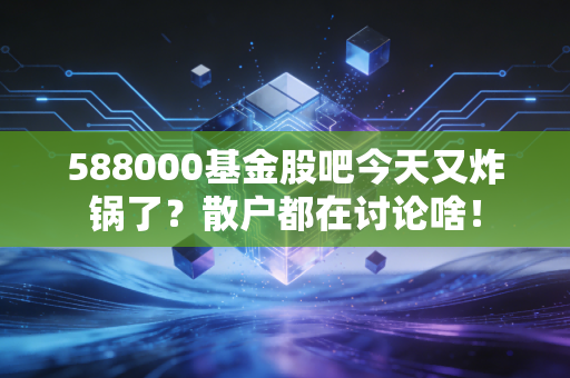 588000基金股吧今天又炸锅了？散户都在讨论啥！