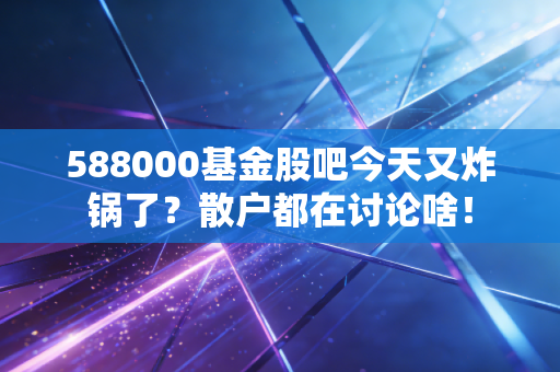 588000基金股吧今天又炸锅了？散户都在讨论啥！