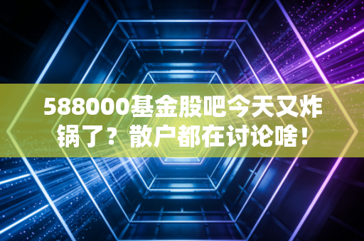 588000基金股吧今天又炸锅了？散户都在讨论啥！
