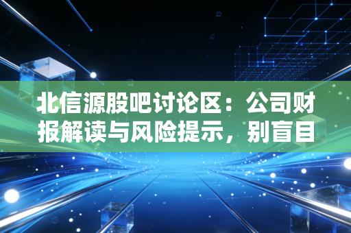北信源股吧讨论区：公司财报解读与风险提示，别盲目跟风！