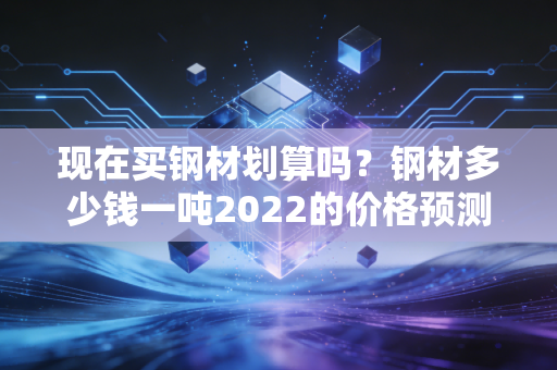 现在买钢材划算吗？钢材多少钱一吨2022的价格预测分析！