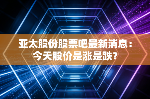 亚太股份股票吧最新消息：今天股价是涨是跌？