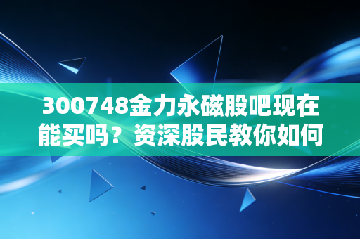 300748金力永磁股吧现在能买吗？资深股民教你如何操作！