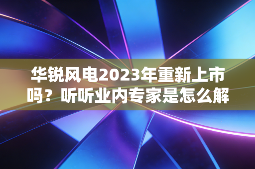 华锐风电2023年重新上市吗？听听业内专家是怎么解读的！