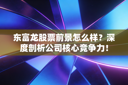 东富龙股票前景怎么样？深度剖析公司核心竞争力！