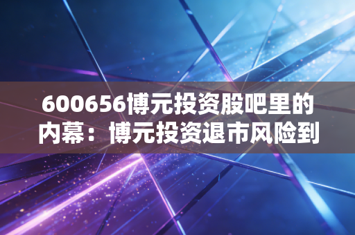 600656博元投资股吧里的内幕：博元投资退市风险到底有多大？