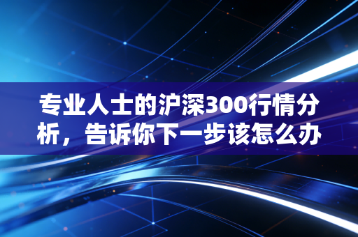 专业人士的沪深300行情分析，告诉你下一步该怎么办！