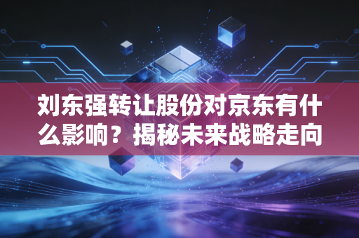刘东强转让股份对京东有什么影响？揭秘未来战略走向！