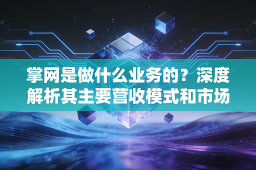 掌网是做什么业务的？深度解析其主要营收模式和市场地位！