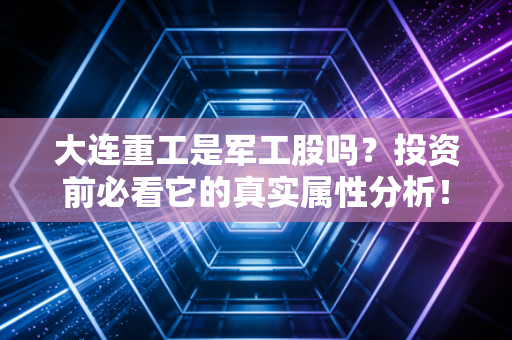 大连重工是军工股吗？投资前必看它的真实属性分析！