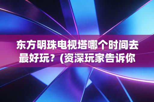 东方明珠电视塔哪个时间去最好玩？(资深玩家告诉你避开人潮)