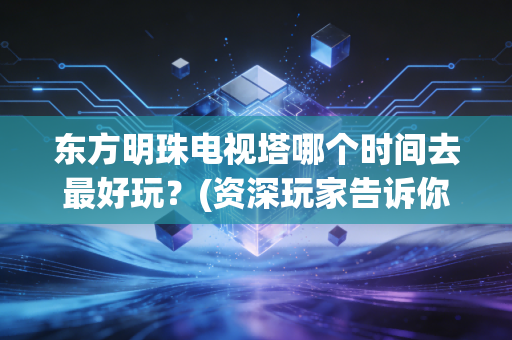东方明珠电视塔哪个时间去最好玩？(资深玩家告诉你避开人潮)