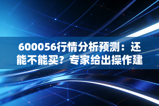 600056行情分析预测:还能不能买?专家给出操作建议!