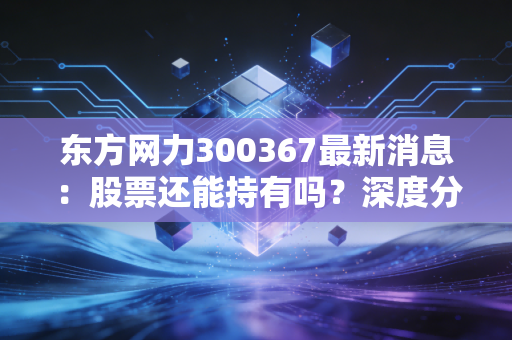 东方网力300367最新消息：股票还能持有吗？深度分析！