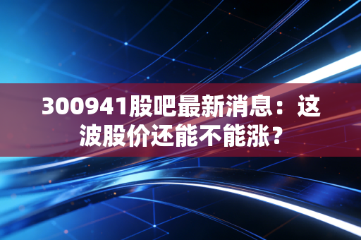 300941股吧最新消息：这波股价还能不能涨？
