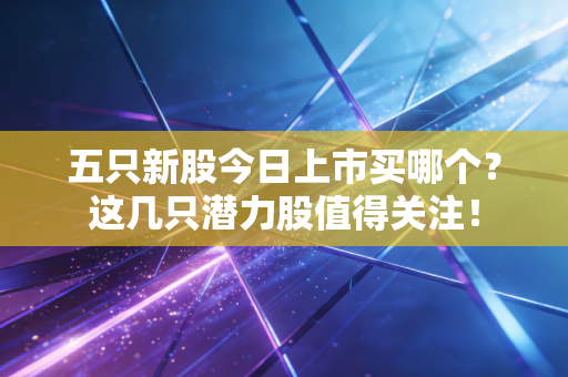 五只新股今日上市买哪个?这几只潜力股值得关注!