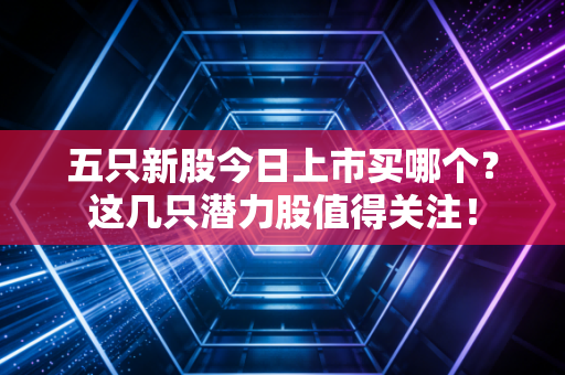 五只新股今日上市买哪个?这几只潜力股值得关注!