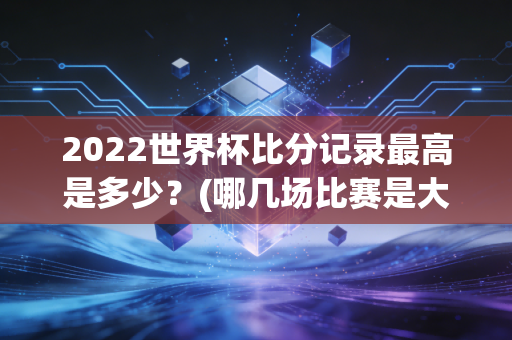 2022世界杯比分记录最高是多少？(哪几场比赛是大冷门)