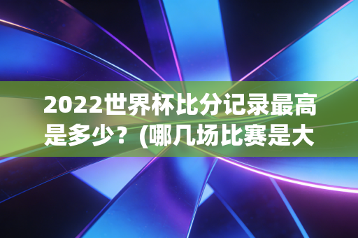 2022世界杯比分记录最高是多少？(哪几场比赛是大冷门)