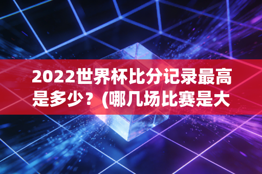 2022世界杯比分记录最高是多少？(哪几场比赛是大冷门)