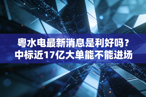 粤水电最新消息是利好吗?中标近17亿大单能不能进场?