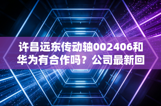许昌远东传动轴002406和华为有合作吗？公司最新回应来了！