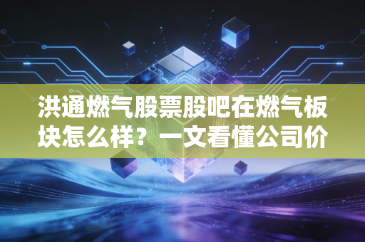 洪通燃气股票股吧在燃气板块怎么样？一文看懂公司价值！