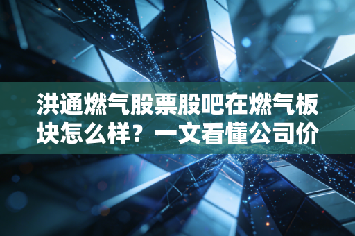 洪通燃气股票股吧在燃气板块怎么样？一文看懂公司价值！