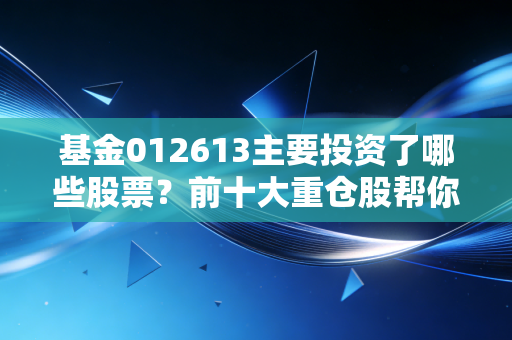 基金012613主要投资了哪些股票？前十大重仓股帮你分析！