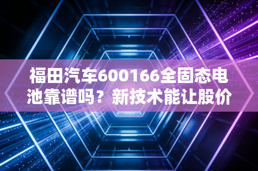 福田汽车600166全固态电池靠谱吗？新技术能让股价再上一个台阶？