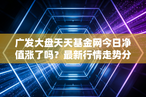 广发大盘天天基金网今日净值涨了吗？最新行情走势分析！