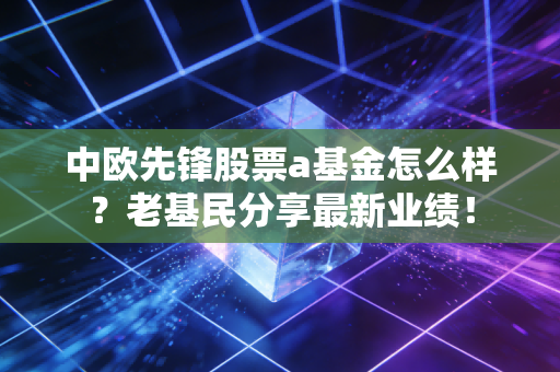 中欧先锋股票a基金怎么样？老基民分享最新业绩！