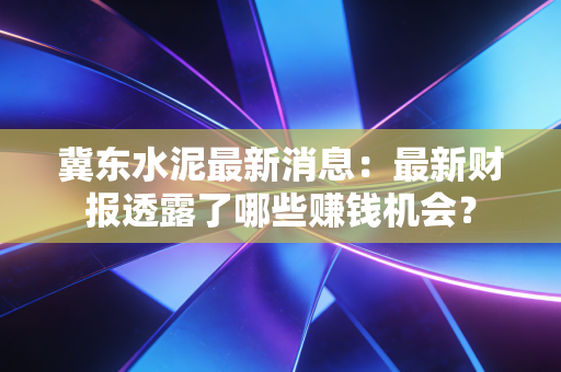 冀东水泥最新消息：最新财报透露了哪些赚钱机会？
