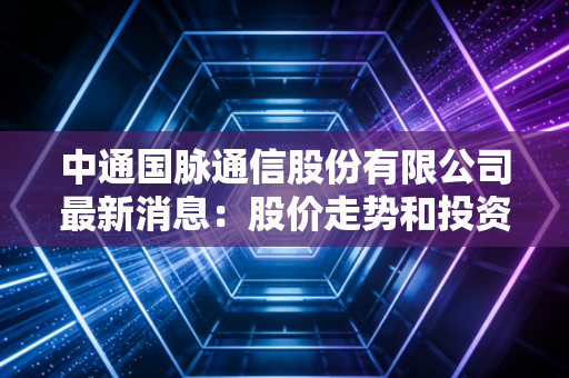中通国脉通信股份有限公司最新消息：股价走势和投资分析！