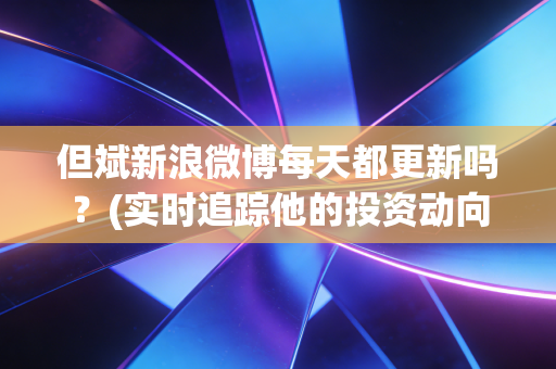但斌新浪微博每天都更新吗？(实时追踪他的投资动向)
