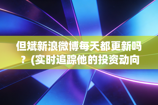 但斌新浪微博每天都更新吗？(实时追踪他的投资动向)