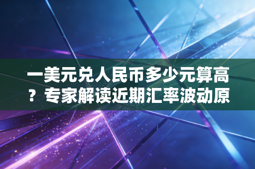 一美元兑人民币多少元算高？专家解读近期汇率波动原因