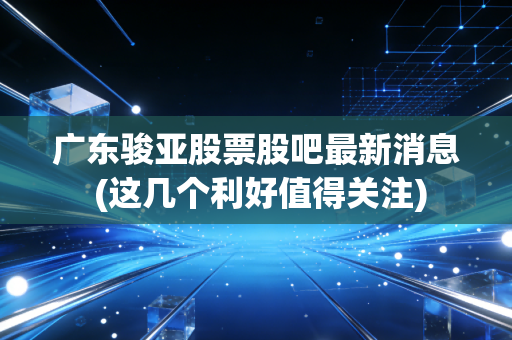 广东骏亚股票股吧最新消息 (这几个利好值得关注)