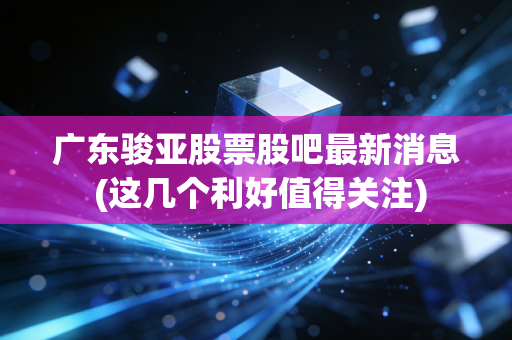 广东骏亚股票股吧最新消息 (这几个利好值得关注)