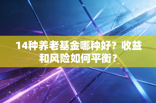 14种养老基金哪种好？收益和风险如何平衡？
